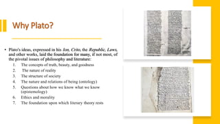 Why Plato?
• Plato's ideas, expressed in his Ion, Crito, the Republic, Laws,
and other works, laid the foundation for many, if not most, of
the pivotal issues of philosophy and literature:
1. The concepts of truth, beauty, and goodness
2. The nature of reality
3. The structure of society
4. The nature and relations of being (ontology)
5. Questions about how we know what we know
(epistemology)
6. Ethics and morality
7. The foundation upon which literary theory rests
 
