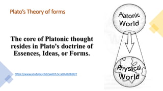 Plato’s Theory of forms
The core of Platonic thought
resides in Plato's doctrine of
Essences, Ideas, or Forms.
https://www.youtube.com/watch?v=xlDu8U8JRoY
 