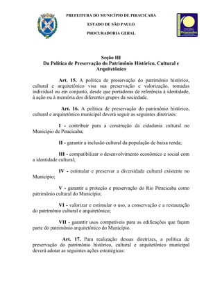 PREFEITURA DO MUNICÍPIO DE PIRACICABA

                           ESTADO DE SÃO PAULO

                           PROCURADORIA GERAL




                              Seção III
    Da Política de Preservação do Patrimônio Histórico, Cultural e
                            Arquitetônico

             Art. 15. A política de preservação do patrimônio histórico,
cultural e arquitetônico visa sua preservação e valorização, tomadas
individual ou em conjunto, desde que portadoras de referência à identidade,
à ação ou à memória dos diferentes grupos da sociedade.

               Art. 16. A política de preservação do patrimônio histórico,
cultural e arquitetônico municipal deverá seguir as seguintes diretrizes:

            I - contribuir para a construção da cidadania cultural no
Município de Piracicaba;

             II - garantir a inclusão cultural da população de baixa renda;

             III - compatibilizar o desenvolvimento econômico e social com
a identidade cultural;

             IV - estimular e preservar a diversidade cultural existente no
Município;

            V - garantir a proteção e preservação do Rio Piracicaba como
patrimônio cultural do Município;

            VI - valorizar e estimular o uso, a conservação e a restauração
do patrimônio cultural e arquitetônico;

             VII - garantir usos compatíveis para as edificações que façam
parte do patrimônio arquitetônico do Município.

              Art. 17. Para realização dessas diretrizes, a política de
preservação do patrimônio histórico, cultural e arquitetônico municipal
deverá adotar as seguintes ações estratégicas:
 