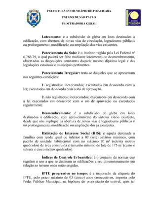 PREFEITURA DO MUNICÍPIO DE PIRACICABA

                          ESTADO DE SÃO PAULO

                         PROCURADORIA GERAL



             Loteamento: é a subdivisão de gleba em lotes destinados à
edificação, com abertura de novas vias de circulação, logradouros públicos
ou prolongamento, modificação ou ampliação das vias existentes.

             Parcelamento do Solo: é o instituto regido pela Lei Federal nº
6.766/79, o qual poderá ser feito mediante loteamento ou desmembramento,
observadas as disposições constantes daquele mesmo diploma legal e das
legislações estaduais e municipais pertinentes.

             Parcelamento Irregular: trata-se daqueles que se apresentam
nas seguintes condições:

             1. registrados: inexecutados; executados em desacordo com a
lei; executados em desacordo com o ato de aprovação.

             2. não registrados: inexecutados; executados em desacordo com
a lei; executados em desacordo com o ato de aprovação ou executados
regularmente.

            Desmembramento: é a subdivisão de gleba em lotes
destinados à edificação, com aproveitamento do sistema viário existente,
desde que não implique na abertura de novas vias e logradouros públicos e
no prolongamento, modificação ou ampliação dos já existentes.

             Habitação de Interesse Social (HIS): é aquela destinada a
famílias com renda igual ou inferior a 07 (sete) salários mínimos, com
padrão de unidade habitacional com no máximo 70 m² (setenta metros
quadrados) de área construída e tamanho mínimo de lote de 175 m2 (cento e
setenta e cinco metros quadrados).

             Índices de Controle Urbanístico: é o conjunto de normas que
regulam o uso a que se destinam as edificações e seu dimensionamento em
relação ao terreno onde serão erigidas.

            IPTU progressivo no tempo: é a majoração da alíquota do
IPTU, pelo prazo máximo de 05 (cinco) anos consecutivos, imposta pelo
Poder Público Municipal, na hipótese do proprietário do imóvel, após ter
 