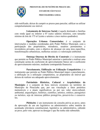 PREFEITURA DO MUNICÍPIO DE PIRACICABA

                            ESTADO DE SÃO PAULO

                           PROCURADORIA GERAL



sido notificado, deixar de cumprir os prazos para parcelar, edificar ou utilizar
compulsoriamente seu imóvel.

            Loteamento de Interesse Social: é aquele destinado a famílias
com renda igual ou inferior a 07 (sete) salários mínimos, com tamanho
mínimo de lote de 175 m2 (cento e setenta e cinco metros quadrados).

             Operações Urbanas Consorciadas: é o conjunto de
intervenções e medidas coordenadas pelo Poder Público Municipal, com a
participação dos proprietários, moradores, usuários permanentes e
investidores privados, com o objetivo de alcançar em uma área específica,
transformações urbanísticas, melhorias sociais e a valorização ambiental.

            Outorga Onerosa do Direito de Construir: é o instrumento
que permite ao Poder Público Municipal autorizar o particular a realizar uma
construção acima do coeficiente de aproveitamento básico até o coeficiente
de aproveitamento máximo, mediante contrapartida financeira.

            Parcelamento, Edificação ou Utilização Compulsórios: é o
instrumento que permite ao Poder Público Municipal impor o parcelamento,
a edificação ou a utilização compulsórios, ao proprietário do imóvel que
deixou de realizar seu adequado aproveitamento.

              Patrimônio Histórico, Cultural e Arquitetônico do
Município: é o conjunto de bens imóveis existentes no território do
Município de Piracicaba que, por sua vinculação a fatos pretéritos
memoráveis e a atuais significativos ou por seu valor sócio-cultural,
ambiental, arqueológico, histórico, científico, artístico, estético, paisagístico
ou turístico, seja de interesse público protegê-los, preservá-los e conservá-
los.

            Plebiscito: é um instrumento de consulta prévia ao povo, antes
da aprovação de um ato legislativo ou administrativo sobre matéria de
acentuada relevância constitucional, legislativa ou administrativa, cabendo
ao povo, pelo voto, aprovar ou denegar o que lhe tenha sido submetido.
 
