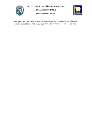 PREFEITURA DO MUNICÍPIO DE PIRACICABA

                          ESTADO DE SÃO PAULO

                          PROCURADORIA GERAL



sem oposição, utilizando-a para sua moradia ou de sua família, adquirir-lhe-á
o domínio, desde que não seja proprietário de outro imóvel urbano ou rural.
 
