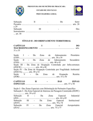 PREFEITURA DO MUNICÍPIO DE PIRACICABA

                                      ESTADO DE SÃO PAULO

                                      PROCURADORIA GERAL



Subseção                       II                       -                      Do                       Setor
Pecuário ........................................................................................... arts. 28
e 29
Subseção                                III                                 -                            Dos
Instrumentos ..................................................................................................
... art. 30


              TÍTULO II - DO ORDENAMENTO TERRITORIAL

CAPÍTULO             I                               -                            DO
MACROZONEAMENTO ................................................................. arts.
31 a 35

Seção       I         -        Da          Zona            de         Adensamento       Prioritário
(ZAP) .......................................................... arts. 36 a 39
Seção       II        -        Da          Zona           de         Adensamento       Secundário
(ZAS) ....................................................... arts. 40 a 43
Seção III - Da Zona de Ocupação Controlada por Infra-estrutura
(ZOCIE) ..........................arts. 44 a 48
Seção IV - Da Zona de Ocupação Controlada por Fragilidade Ambiental
(ZOCFA) ........... arts. 49 a 52
Seção         V          -          Da           Zona             de         Ocupação     Restrita
(ZOR) .................................................................. arts. 53 a 56

CAPÍTULO                    II                   -                   DAS                   ZONAS
ESPECIAIS ...................................................................... arts. 57 e 58

Seção I - Das Zonas Especiais com Delimitação de Perímetro Específico
Subseção I - Da Zona Especial de Interesse da Paisagem Construída (ZEIPC)
.................... arts. 59 a 63
Subseção                II        -           Da            Zona             Especial       Industrial
(ZEI) ................................................................... arts. 64 a 69
Subseção               III        -         Da            Zona             Especial      Institucional
(ZEIT) .......................................................... arts. 70 a 74
Subseção               IV        -         Da           Zona             Especial       Aeroportuária
(ZEA) ........................................................ arts. 75 a 77
 