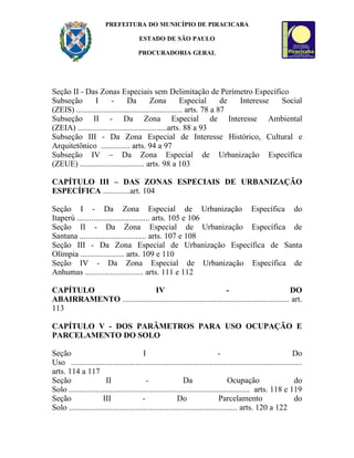 PREFEITURA DO MUNICÍPIO DE PIRACICABA

                                        ESTADO DE SÃO PAULO

                                       PROCURADORIA GERAL




Seção II - Das Zonas Especiais sem Delimitação de Perímetro Específico
Subseção        I       -      Da         Zona          Especial       de Interesse Social
(ZEIS) ................................................... arts. 78 a 87
Subseção II - Da Zona Especial de Interesse Ambiental
(ZEIA) ...........................................arts. 88 a 93
Subseção III - Da Zona Especial de Interesse Histórico, Cultural e
Arquitetônico .............. arts. 94 a 97
Subseção IV – Da Zona Especial de Urbanização Específica
(ZEUE) ............................... arts. 98 a 103

CAPÍTULO III – DAS ZONAS ESPECIAIS DE URBANIZAÇÃO
ESPECÍFICA .............art. 104

Seção I - Da Zona Especial de Urbanização Específica do
Itaperú ................................... arts. 105 e 106
Seção II - Da Zona Especial de Urbanização Específica de
Santana ................................ arts. 107 e 108
Seção III - Da Zona Especial de Urbanização Específica de Santa
Olímpia ..................... arts. 109 e 110
Seção IV - Da Zona Especial de Urbanização Específica de
Anhumas ............................ arts. 111 e 112

CAPÍTULO                     IV                                -                             DO
ABAIRRAMENTO ................................................................................ art.
113

CAPÍTULO V - DOS PARÂMETROS PARA USO OCUPAÇÃO E
PARCELAMENTO DO SOLO

Seção                                    I                                   -                                Do
Uso ...............................................................................................................
arts. 114 a 117
Seção                  II                  -                Da                   Ocupação                      do
Solo ....................................................................................... arts. 118 e 119
Seção                III                 -               Do                  Parcelamento                      do
Solo ................................................................................. arts. 120 a 122
 
