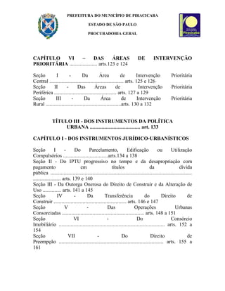 PREFEITURA DO MUNICÍPIO DE PIRACICABA

                                        ESTADO DE SÃO PAULO

                                       PROCURADORIA GERAL




CAPÍTULO   VI         –       DAS        ÁREAS                             DE          INTERVENÇÃO
PRIORITÁRIA ..................... arts.123 e 124

Seção         I         -        Da           Área            de       Intervenção                 Prioritária
Central ........................................................ arts. 125 e 126
Seção        II       -       Das          Áreas           de            Intervenção                Prioritária
Periférica ............................................... arts. 127 a 129
Seção         III         -        Da          Área            de       Intervenção                Prioritária
Rural .........................................................arts. 130 a 132


             TÍTULO III - DOS INSTRUMENTOS DA POLÍTICA
                  URBANA ...................................... art. 133

CAPÍTULO I - DOS INSTRUMENTOS JURÍDICO-URBANÍSTICOS

Seção           I      -     Do       Parcelamento,               Edificação             ou        Utilização
Compulsórios ..................................arts.134 a 138
Seção II - Do IPTU progressivo no tempo e da desapropriação com
pagamento                      em                     títulos                      da                    dívida
pública ...........................................................................................................
..................... arts. 139 e 140
Seção III - Da Outorga Onerosa do Direito de Construir e da Alteração de
Uso .............. arts. 141 a 145
Seção             IV         -      Da           Transferência                 do           Direito            de
Construir ....................................................... arts. 146 e 147
Seção                  V            -              Das                 Operações                      Urbanas
Consorciadas .............................................................. arts. 148 a 151
Seção                       VI                     -                     Do                        Consórcio
Imobiliário ................................................................................ arts. 152 a
154
Seção                    VII                -                 Do                   Direito                     de
Preempção ............................................................................... arts. 155 a
161
 
