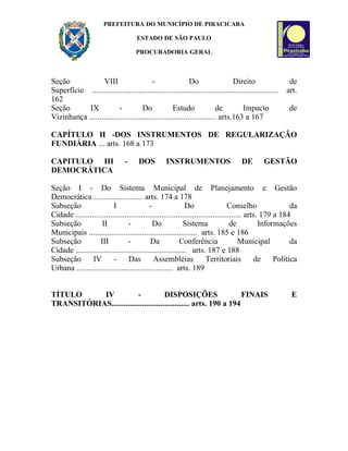 PREFEITURA DO MUNICÍPIO DE PIRACICABA

                                      ESTADO DE SÃO PAULO

                                      PROCURADORIA GERAL



Seção             VIII                    -                 Do                  Direito                   de
Superfície ...........................................................................................   art.
162
Seção       IX            -          Do             Estudo              de           Impacto              de
Vizinhança .............................................................. arts.163 a 167

CAPÍTULO II -DOS INSTRUMENTOS DE REGULARIZAÇÃO
FUNDIÁRIA ... arts. 168 a 173

CAPITULO III                     -     DOS         INSTRUMENTOS                      DE        GESTÃO
DEMOCRÁTICA

Seção I - Do Sistema Municipal de Planejamento e Gestão
Democrática ........................ arts. 174 a 178
Subseção                  I                -                Do                   Conselho                da
Cidade ................................................................................. arts. 179 a 184
Subseção            II           -           Do            Sistema                de          Informações
Municipais ..................................................... arts. 185 e 186
Subseção           III           -         Da             Conferência                 Municipal          da
Cidade ...................................................... arts. 187 e 188
Subseção        IV        -      Das         Assembléias              Territoriais          de     Política
Urbana ............................................... arts. 189


TÍTULO     IV            -            DISPOSIÇÕES                  FINAIS                                 E
TRANSITÓRIAS...................................... arts. 190 a 194
 