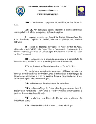 PREFEITURA DO MUNICÍPIO DE PIRACICABA

                          ESTADO DE SÃO PAULO

                          PROCURADORIA GERAL



            XIV - implementar programas de reabilitação das áreas de
risco.

            Art. 21. Para realização dessas diretrizes, a política ambiental
municipal deverá adotar as seguintes ações estratégicas:

            I - integrar as ações do Comitê de Bacias Hidrográficas dos
Rios Piracicaba, Capivari e Jundiaí, relativas à questão dos recursos
hídricos;

             II - seguir as diretrizes e projetos do Plano Diretor de Água,
elaborado pelo SEMAE e do Plano Diretor Corumbataí: Conservação dos
recursos hídricos, por meio da Conservação da Cobertura Florestal da Bacia
do Rio Corumbataí;

              III - compatibilizar a expansão da cidade e a capacidade de
infra-estrutura, de acordo com o proposto pelo Macrozoneamento;

            IV - implementar o Sistema Municipal de Áreas Verdes;

             V - estabelecer parceria entre os setores público e privado, por
meio de incentivos fiscais e tributários, para a implantação e manutenção de
áreas verdes, atendendo a critérios técnicos de uso e preservação das áreas,
estabelecidos pelo Executivo Municipal;

            VI - elaborar mapa de áreas verdes do Município;

             VII - elaborar o Mapa de Potencial de Regeneração de Área de
Preservação Permanente - APP, para o desenvolvimento de programas e
projetos de recuperação ambiental;

           VIII - elaborar um Plano de Recuperação Ambiental da
Macrozona Rural;

            IX - elaborar o Plano de Recursos Hídricos Municipal.
 
