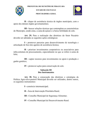 PREFEITURA DO MUNICÍPIO DE PIRACICABA

                          ESTADO DE SÃO PAULO

                          PROCURADORIA GERAL



            II - dispor de assistência técnica de órgãos municipais, com o
apoio dos demais órgãos governamentais;

           III - buscar soluções técnicas que contemplem as características
do Município, sendo estas, a cana-de-açúcar e a baixa fertilidade do solo.

             Art. 29. Para a realização das diretrizes do Setor Pecuário
deverão ser adotadas as seguintes ações estratégicas:

             I - promover parcerias para desenvolvimento de tecnologia e
articulação de foco dos agentes de assistência técnica;

              II - priorizar investimentos cooperativos ou associativos para
infra-estrutura de processamento, especialmente no que se refere à usina de
leite;

            III - captar recursos para investimentos no apoio à produção e
ganho genético;

            IV - promover ações para conservação do solo.
                               Subseção III
                             Dos Instrumentos

             Art. 30. Para a consecução das diretrizes e estratégias da
Política Agro-silvo-pastoril Municipal deverão ser utilizados, dentre outros,
os seguintes instrumentos:

            I - consórcio intermunicipal;

            II - Área de Intervenção Prioritária Rural;

            III - Conselho Municipal de Segurança Alimentar;

            IV - Conselho Municipal de Desenvolvimento Rural.
 