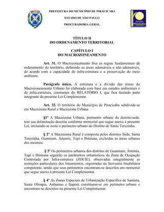 PREFEITURA DO MUNICÍPIO DE PIRACICABA

                          ESTADO DE SÃO PAULO

                          PROCURADORIA GERAL



                          TÍTULO II
                 DO ORDENAMENTO TERRITORIAL

                           CAPÍTULO I
                      DO MACROZONEAMENTO

           Art. 31. O Macrozoneamento fixa as regras fundamentais de
ordenamento do território, definindo as áreas adensáveis e não adensáveis,
de acordo com a capacidade de infra-estrutura e a preservação do meio
ambiente.

             Parágrafo único. A estrutura e a divisão das zonas do
Macrozoneamento Urbano foi elaborada com base em estudos ambientais e
de infra-estrutura, constantes do RELATÓRIO I, que fica fazendo parte
integrante da presente Lei Complementar.

          Art. 32. O território do Município de Piracicaba subdivide-se
em Macrozona Rural e Macrozona Urbana.

             §1º A Macrozona Urbana, perímetro urbano do distrito-sede,
tem sua delimitação descrita conforme memorial que segue anexo à presente
Lei, incluindo-se neste o perímetro urbano do Distrito de Santa Terezinha.

            § 2º A Macrozona Rural é composta pelos distritos Sede, Santa
Terezinha, Guamium, Ártemis, Tupi e Ibitiruna, excluídas as áreas urbanas
dos mesmos.

              § 3º Os perímetros urbanos dos distritos de Guamium, Ártemis,
Tupi e Ibitiruna seguirão os parâmetros urbanísticos da Zona de Ocupação
Controlada por Infra-estrutura (ZOCIE), observadas integralmente as
restrições particulares dos loteamentos, registradas na Serventia Imobiliária
competente, sendo que seus perímetros encontram-se descritos em memorial
que segue anexo à presente Lei Complementar.

            § 4º As Zonas Especiais de Urbanização Específica de Santana,
Santa Olímpia, Anhumas e Itaperú constituem-se em perímetro urbano e
encontram-se descritos na presente Lei Complementar.
 