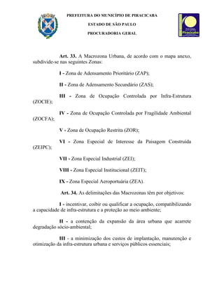 PREFEITURA DO MUNICÍPIO DE PIRACICABA

                          ESTADO DE SÃO PAULO

                          PROCURADORIA GERAL




            Art. 33. A Macrozona Urbana, de acordo com o mapa anexo,
subdivide-se nas seguintes Zonas:

            I - Zona de Adensamento Prioritário (ZAP);

            II - Zona de Adensamento Secundário (ZAS);

            III - Zona de Ocupação Controlada por Infra-Estrutura
(ZOCIE);

            IV - Zona de Ocupação Controlada por Fragilidade Ambiental
(ZOCFA);

            V - Zona de Ocupação Restrita (ZOR);

            VI - Zona Especial de Interesse da Paisagem Construída
(ZEIPC);

            VII - Zona Especial Industrial (ZEI);

            VIII - Zona Especial Institucional (ZEIT);

            IX - Zona Especial Aeroportuária (ZEA).

             Art. 34. As delimitações das Macrozonas têm por objetivos:

            I - incentivar, coibir ou qualificar a ocupação, compatibilizando
a capacidade de infra-estrutura e a proteção ao meio ambiente;

            II - a contenção da expansão da área urbana que acarrete
degradação sócio-ambiental;

            III - a minimização dos custos de implantação, manutenção e
otimização da infra-estrutura urbana e serviços públicos essenciais;
 