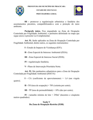 PREFEITURA DO MUNICÍPIO DE PIRACICABA

                         ESTADO DE SÃO PAULO

                        PROCURADORIA GERAL



            III - promover a regularização urbanística e fundiária dos
assentamentos precários, compatibilizando-a com a proteção do meio
ambiente.

            Parágrafo único. Fica enquadrado na Zona de Ocupação
Controlada por Fragilidade Ambiental, o perímetro delimitado no mapa que
segue anexo à presente Lei Complementar.

             Art. 51. Serão aplicados na Zona de Ocupação Controlada por
Fragilidade Ambiental, dentre outros, os seguintes instrumentos:

           I - Estudo de Impacto de Vizinhança (EIV);

           II - Zona Especial de Interesse Ambiental (ZEIA);

           III - Zona Especial de Interesse Social (ZEIS);

           IV - regularização fundiária;

           V - Plano de Intervenção Prioritária Norte.

            Art. 52. São parâmetros urbanísticos para a Zona de Ocupação
Controlada por Fragilidade Ambiental (ZOCFA):

           I - CA (coeficiente de aproveitamento) = 1,4 (um virgula
quatro);

           II - TO (taxa de ocupação) = 70% (setenta por cento);

           III - TP (taxa de permeabilidade) = 10% (dez por cento);

            IV - tamanho mínimo de lote = 250m2 (duzentos e cinqüenta
metros quadrados).

                              Seção V
                 Da Zona de Ocupação Restrita (ZOR)
 
