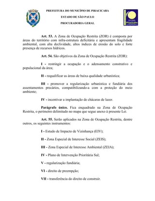 PREFEITURA DO MUNICÍPIO DE PIRACICABA

                          ESTADO DE SÃO PAULO

                          PROCURADORIA GERAL



             Art. 53. A Zona de Ocupação Restrita (ZOR) é composta por
áreas do território com infra-estrutura deficitária e apresentam fragilidade
ambiental, com alta declividade, altos índices de erosão do solo e forte
presença de recursos hídricos.

            Art. 54. São objetivos da Zona de Ocupação Restrita (ZOR):

            I - restringir a ocupação e o adensamento construtivo e
populacional da área;

            II - requalificar as áreas de baixa qualidade urbanística;

            III - promover a regularização urbanística e fundiária dos
assentamentos precários, compatibilizando-a com a proteção do meio
ambiente;

            IV - incentivar a implantação de chácaras de lazer.

              Parágrafo único. Fica enquadrado na Zona de Ocupação
Restrita, o perímetro delimitado no mapa que segue anexo à presente Lei.

             Art. 55. Serão aplicados na Zona de Ocupação Restrita, dentre
outros, os seguintes instrumentos:

            I - Estudo de Impacto de Vizinhança (EIV);

            II - Zona Especial de Interesse Social (ZEIS);

            III - Zona Especial de Interesse Ambiental (ZEIA);

            IV - Plano de Intervenção Prioritária Sul;

            V - regularização fundiária;

            VI - direito de preempção;

            VII - transferência do direito de construir.
 