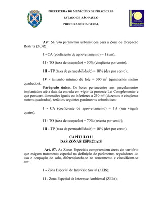 PREFEITURA DO MUNICÍPIO DE PIRACICABA

                            ESTADO DE SÃO PAULO

                           PROCURADORIA GERAL




            Art. 56. São parâmetros urbanísticos para a Zona de Ocupação
Restrita (ZOR):

              I - CA (coeficiente de aproveitamento) = 1 (um);

              II - TO (taxa de ocupação) = 50% (cinqüenta por cento);

              III - TP (taxa de permeabilidade) = 10% (dez por cento);

              IV - tamanho mínimo de lote = 500 m2 (quinhentos metros
quadrados).
            Parágrafo único. Os lotes pertencentes aos parcelamentos
implantados até a data da entrada em vigor da presente Lei Complementar e
que possuem dimensões iguais ou inferiores a 250 m² (duzentos e cinqüenta
metros quadrados), terão os seguintes parâmetros urbanísticos:

              I - CA (coeficiente de aproveitamento) = 1,4 (um virgula
quatro);

              II - TO (taxa de ocupação) = 70% (setenta por cento);

              III - TP (taxa de permeabilidade) = 10% (dez por cento).

                             CAPÍTULO II
                         DAS ZONAS ESPECIAIS

            Art. 57. As Zonas Especiais compreendem áreas do território
que exigem tratamento especial na definição de parâmetros reguladores do
uso e ocupação do solo, diferenciando-se ao zoneamento e classificam-se
em:

              I - Zona Especial de Interesse Social (ZEIS);

              II - Zona Especial de Interesse Ambiental (ZEIA);
 