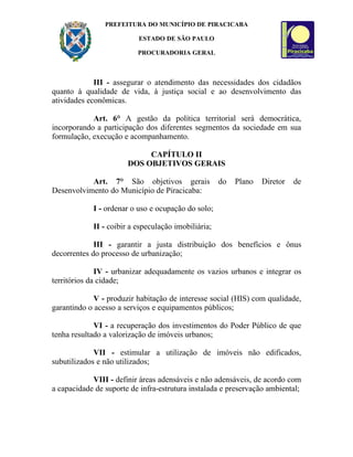 PREFEITURA DO MUNICÍPIO DE PIRACICABA

                          ESTADO DE SÃO PAULO

                          PROCURADORIA GERAL



             III - assegurar o atendimento das necessidades dos cidadãos
quanto à qualidade de vida, à justiça social e ao desenvolvimento das
atividades econômicas.

            Art. 6° A gestão da política territorial será democrática,
incorporando a participação dos diferentes segmentos da sociedade em sua
formulação, execução e acompanhamento.

                            CAPÍTULO II
                       DOS OBJETIVOS GERAIS

           Art. 7° São objetivos gerais              do   Plano   Diretor   de
Desenvolvimento do Município de Piracicaba:

            I - ordenar o uso e ocupação do solo;

            II - coibir a especulação imobiliária;

             III - garantir a justa distribuição dos benefícios e ônus
decorrentes do processo de urbanização;

              IV - urbanizar adequadamente os vazios urbanos e integrar os
territórios da cidade;

             V - produzir habitação de interesse social (HIS) com qualidade,
garantindo o acesso a serviços e equipamentos públicos;

             VI - a recuperação dos investimentos do Poder Público de que
tenha resultado a valorização de imóveis urbanos;

             VII - estimular a utilização de imóveis não edificados,
subutilizados e não utilizados;

            VIII - definir áreas adensáveis e não adensáveis, de acordo com
a capacidade de suporte de infra-estrutura instalada e preservação ambiental;
 