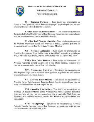 PREFEITURA DO MUNICÍPIO DE PIRACICABA

                          ESTADO DE SÃO PAULO

                         PROCURADORIA GERAL



            IX - Travessa Portugal – Tem início no cruzamento da
Avenida dos Operários com a Travessa Portugal, seguindo por esta até seu
cruzamento com a Rua Saldanha Marinho;

              X - Rua Barão do Piracicamirim – Tem início no cruzamento
da Avenida Carlos Botelho com a Rua Barão do Piracicamirim, seguindo por
esta até seu cruzamento com a Avenida São João;

           XI - Rua José Pinto de Almeida – Tem início no cruzamento
da Avenida Brasil com a Rua José Pinto de Almeida, seguindo por esta até
seu cruzamento com a Rua Dr. Otávio Teixeira Mendes;

              XII - Avenida Centenário – Tem início no cruzamento da
Avenida Torquato da Silva Leitão com a Avenida Centenário, seguindo por
esta, e pelo seu lado direito, até seu cruzamento com a Avenida São João;

              XIII - Rua Dona Santina – Tem início no cruzamento da
Avenida Armando Césare Dedini com a Rua Dona Santina, seguindo por
esta até seu cruzamento com a Rua Luiz Abraão;

            XIV - Avenida dos Operários – Tem início no cruzamento da
Rua Regente Feijó com a Avenida dos Operários, seguindo por esta até seu
cruzamento com a Avenida Brasil;

            XV - Travessa Pedro Ometto – Tem início no cruzamento da
Avenida Carlos Botelho com a Travessa Pedro Ometto, seguindo por esta até
o seu cruzamento com a Rua Campos Salles;

              XVI - Avenida 9 de Julho – Tem início no cruzamento da
Avenida Dr. Paulo de Moraes com a Avenida 9 de Julho, seguindo por esta e
pelo seu lado direito até o cruzamento com a Avenida Abel Francisco
Pereira e, pelo seu lado esquerdo, entre a Rua Santos e a Avenida Dona Jane
Conceição;

            XVII - Rua Ipiranga – Tem início no cruzamento da Avenida
Antonio Corrêa Barbosa com a Rua Ipiranga, seguindo por esta até seu
cruzamento com a Rua Madre Cecília.
 