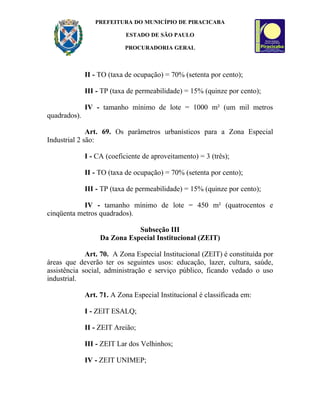 PREFEITURA DO MUNICÍPIO DE PIRACICABA

                            ESTADO DE SÃO PAULO

                           PROCURADORIA GERAL



              II - TO (taxa de ocupação) = 70% (setenta por cento);

              III - TP (taxa de permeabilidade) = 15% (quinze por cento);

              IV - tamanho mínimo de lote = 1000 m² (um mil metros
quadrados).

              Art. 69. Os parâmetros urbanísticos para a Zona Especial
Industrial 2 são:

              I - CA (coeficiente de aproveitamento) = 3 (três);

              II - TO (taxa de ocupação) = 70% (setenta por cento);

              III - TP (taxa de permeabilidade) = 15% (quinze por cento);

            IV - tamanho mínimo de lote = 450 m² (quatrocentos e
cinqüenta metros quadrados).

                              Subseção III
                   Da Zona Especial Institucional (ZEIT)

             Art. 70. A Zona Especial Institucional (ZEIT) é constituída por
áreas que deverão ter os seguintes usos: educação, lazer, cultura, saúde,
assistência social, administração e serviço público, ficando vedado o uso
industrial.

              Art. 71. A Zona Especial Institucional é classificada em:

              I - ZEIT ESALQ;

              II - ZEIT Areião;

              III - ZEIT Lar dos Velhinhos;

              IV - ZEIT UNIMEP;
 