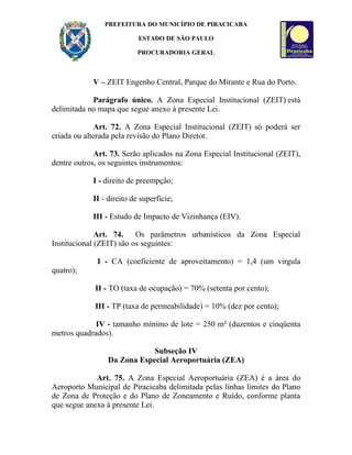 PREFEITURA DO MUNICÍPIO DE PIRACICABA

                           ESTADO DE SÃO PAULO

                           PROCURADORIA GERAL



            V – ZEIT Engenho Central, Parque do Mirante e Rua do Porto.

            Parágrafo único. A Zona Especial Institucional (ZEIT) está
delimitada no mapa que segue anexo à presente Lei.

             Art. 72. A Zona Especial Institucional (ZEIT) só poderá ser
criada ou alterada pela revisão do Plano Diretor.

             Art. 73. Serão aplicados na Zona Especial Institucional (ZEIT),
dentre outros, os seguintes instrumentos:

            I - direito de preempção;

            II - direito de superfície;

            III - Estudo de Impacto de Vizinhança (EIV).

              Art. 74.    Os parâmetros urbanísticos da Zona Especial
Institucional (ZEIT) são os seguintes:

             I - CA (coeficiente de aproveitamento) = 1,4 (um virgula
quatro);

             II - TO (taxa de ocupação) = 70% (setenta por cento);

             III - TP (taxa de permeabilidade) = 10% (dez por cento);

             IV - tamanho mínimo de lote = 250 m² (duzentos e cinqüenta
metros quadrados).

                             Subseção IV
                 Da Zona Especial Aeroportuária (ZEA)

             Art. 75. A Zona Especial Aeroportuária (ZEA) é a área do
Aeroporto Municipal de Piracicaba delimitada pelas linhas limites do Plano
de Zona de Proteção e do Plano de Zoneamento e Ruído, conforme planta
que segue anexa à presente Lei.
 