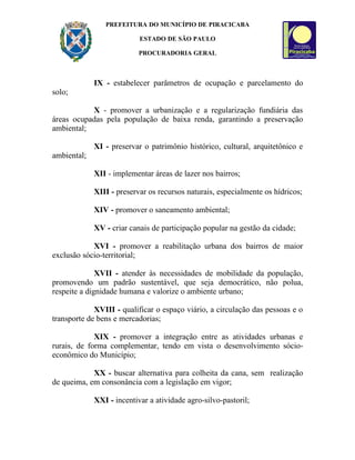 PREFEITURA DO MUNICÍPIO DE PIRACICABA

                           ESTADO DE SÃO PAULO

                           PROCURADORIA GERAL



             IX - estabelecer parâmetros de ocupação e parcelamento do
solo;

           X - promover a urbanização e a regularização fundiária das
áreas ocupadas pela população de baixa renda, garantindo a preservação
ambiental;

             XI - preservar o patrimônio histórico, cultural, arquitetônico e
ambiental;

             XII - implementar áreas de lazer nos bairros;

             XIII - preservar os recursos naturais, especialmente os hídricos;

             XIV - promover o saneamento ambiental;

             XV - criar canais de participação popular na gestão da cidade;

            XVI - promover a reabilitação urbana dos bairros de maior
exclusão sócio-territorial;

              XVII - atender às necessidades de mobilidade da população,
promovendo um padrão sustentável, que seja democrático, não polua,
respeite a dignidade humana e valorize o ambiente urbano;

             XVIII - qualificar o espaço viário, a circulação das pessoas e o
transporte de bens e mercadorias;

             XIX - promover a integração entre as atividades urbanas e
rurais, de forma complementar, tendo em vista o desenvolvimento sócio-
econômico do Município;

            XX - buscar alternativa para colheita da cana, sem realização
de queima, em consonância com a legislação em vigor;

             XXI - incentivar a atividade agro-silvo-pastoril;
 