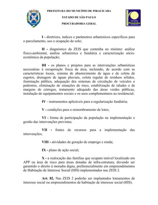 PREFEITURA DO MUNICÍPIO DE PIRACICABA

                           ESTADO DE SÃO PAULO

                          PROCURADORIA GERAL



            I - diretrizes, índices e parâmetros urbanísticos específicos para
o parcelamento, uso e ocupação do solo;

            II - diagnóstico da ZEIS que contenha no mínimo: análise
físico-ambiental, análise urbanística e fundiária e caracterização sócio-
econômica da população;

              III - os planos e projetos para as intervenções urbanísticas
necessárias à recuperação física da área, incluindo, de acordo com as
características locais, sistema de abastecimento de água e de coleta de
esgotos, drenagem de águas pluviais, coleta regular de resíduos sólidos,
iluminação pública, adequação dos sistemas de circulação de veículos e
pedestres, eliminação de situações de risco, estabilização de taludes e de
margens de córregos, tratamento adequado das áreas verdes públicas,
instalação de equipamentos sociais e os usos complementares ao residencial;

            IV - instrumentos aplicáveis para a regularização fundiária;

            V - condições para o remembramento de lotes;

             VI - forma de participação da população na implementação e
gestão das intervenções previstas;

            VII - fontes de recursos para a implementação das
intervenções;

            VIII - atividades de geração de emprego e renda;

            IX - plano de ação social;

             X - a realocação das famílias que ocupam imóvel localizado em
APP ou área de risco para áreas dotadas de infra-estrutura, devendo ser
garantido o direito à moradia digna, preferencialmente em empreendimentos
de Habitação de Interesse Social (HIS) implementados nas ZEIS 2.

             Art. 82. Nas ZEIS 2 poderão ser implantados loteamentos de
interesse social ou empreendimentos de habitação de interesse social (HIS).
 