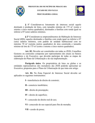 PREFEITURA DO MUNICÍPIO DE PIRACICABA

                          ESTADO DE SÃO PAULO

                          PROCURADORIA GERAL




              § 1º Consideram-se loteamento de interesse social aquele
destinado à produção de lotes, com tamanho mínimo de 175 m2 (cento e
setenta e cinco metros quadrados), destinados a famílias com renda igual ou
inferior a 07 (sete) salários mínimos.

             § 2º Consideram-se empreendimentos de Habitação de Interesse
Social (HIS), aqueles destinados a famílias com renda igual ou inferior a 07
(sete) salários mínimos, com padrão de unidade habitacional com no
máximo 70 m² (setenta metros quadrados) de área construída e tamanho
mínimo de lote de 175 m2 (cento e setenta e cinco metros quadrados).

            Art. 83. Deverão ser constituídos em todas as ZEIS, Conselhos
Gestores ou comissões compostas por representantes dos atuais ou futuros
moradores e do Executivo, que deverão participar de todas as etapas de
elaboração do Plano de Urbanização e de sua implementação.

            Parágrafo único. Os proprietários de lotes ou glebas e as
entidades representativas dos moradores das ZEIS poderão apresentar ao
Executivo, propostas para o Plano de Urbanização de que trata este artigo.

             Art. 84. Na Zona Especial de Interesse Social deverão ser
aplicados os seguintes instrumentos:

            I - transferência do direito de construir;

            II - consórcio imobiliário;

            III - direito de preempção;

            IV - direito de superfície;

            V - concessão de direito real de uso;

            VI - concessão de uso especial para fins de moradia;

            VII - cessão de posse;
 