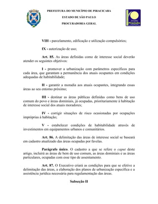 PREFEITURA DO MUNICÍPIO DE PIRACICABA

                          ESTADO DE SÃO PAULO

                          PROCURADORIA GERAL




            VIII - parcelamento, edificação e utilização compulsórios;

            IX - autorização de uso;

             Art. 85. As áreas definidas como de interesse social deverão
atender os seguintes objetivos:

            I - promover a urbanização com parâmetros específicos para
cada área, que garantam a permanência dos atuais ocupantes em condições
adequadas de habitabilidade;

             II - garantir a moradia aos atuais ocupantes, integrando essas
áreas ao seu entorno próximo;

             III - destinar as áreas públicas definidas como bens de uso
comum do povo e áreas dominiais, já ocupadas, prioritariamente à habitação
de interesse social dos atuais moradores;

             IV - corrigir situações de risco ocasionadas por ocupações
impróprias à habitação;

            V - estabelecer condições de habitabilidade através de
investimentos em equipamentos urbanos e comunitários.

            Art. 86. A delimitação das áreas de interesse social se baseará
em cadastro atualizado das áreas ocupadas por favelas.

              Parágrafo único. O cadastro a que se refere o caput deste
artigo, incluirá as áreas de bem de uso comum, as áreas dominiais e as áreas
particulares, ocupadas com esse tipo de assentamento.

              Art. 87. O Executivo criará as condições para que se efetive a
delimitação das áreas, a elaboração dos planos de urbanização específica e a
assistência jurídica necessária para regulamentação das áreas.

                               Subseção II
 