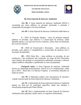 PREFEITURA DO MUNICÍPIO DE PIRACICABA

                           ESTADO DE SÃO PAULO

                          PROCURADORIA GERAL



                Da Zona Especial de Interesse Ambiental

            Art. 88. A Zona Especial de Interesse Ambiental (ZEIA) é
constituída por áreas públicas ou privadas destinadas à proteção e
recuperação da paisagem e do meio ambiente.

            Art. 89. A Zona Especial de Interesse Ambiental subdividem-se
em:

             I - ZEIA de Proteção Integral – áreas de proteção integral,
públicas ou privadas, cujo objetivo é a preservação da natureza, sendo
admitido apenas o uso que não envolve consumo, coleta, dano ou destruição
dos recursos naturais;

             II - ZEIA de Conservação e Recreação – áreas públicas ou
privadas, cujo objetivo é compatibilizar a conservação da natureza com a
recreação da população;

             III - ZEIA Beira Rio – áreas públicas ou privadas, de uso
residencial e não residencial não incômodo, ao longo do Rio Piracicaba,
cujas funções são proteger as características ambientais existentes e oferecer
espaços públicos adequados e qualificados ao lazer da população.

            Parágrafo único. A Zona Especial de Interesse Ambiental
deverá ser delimitada posteriormente, através de Lei Complementar, sendo
que a ZEIA – Beira Rio e os Maciços Vegetais se encontram indicados no
mapa em anexo.

             Art. 90. O Município poderá criar mecanismos de incentivo
visando à preservação da Zona Especial de Interesse Ambiental.

             Art. 91. A delimitação da Zona Especial de Interesse Ambiental
poderá ser feita por lei municipal específica, desde que obedeça a
classificação proposta pelo Plano Diretor.

            Art. 92. Para a implementação da Zona Especial de Interesse
Ambiental serão aplicados, dentre outros, os seguintes instrumentos:
 
