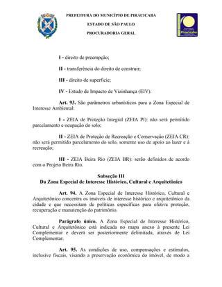 PREFEITURA DO MUNICÍPIO DE PIRACICABA

                           ESTADO DE SÃO PAULO

                           PROCURADORIA GERAL




            I - direito de preempção;

            II - transferência do direito de construir;

            III - direito de superfície;

            IV - Estudo de Impacto de Vizinhança (EIV).

            Art. 93. São parâmetros urbanísticos para a Zona Especial de
Interesse Ambiental:

            I - ZEIA de Proteção Integral (ZEIA PI): não será permitido
parcelamento e ocupação do solo;

            II - ZEIA de Proteção de Recreação e Conservação (ZEIA CR):
não será permitido parcelamento do solo, somente uso de apoio ao lazer e à
recreação;

            III - ZEIA Beira Rio (ZEIA BR): serão definidos de acordo
com o Projeto Beira Rio.

                            Subseção III
   Da Zona Especial de Interesse Histórico, Cultural e Arquitetônico

            Art. 94. A Zona Especial de Interesse Histórico, Cultural e
Arquitetônico concentra os imóveis de interesse histórico e arquitetônico da
cidade e que necessitam de políticas específicas para efetiva proteção,
recuperação e manutenção do patrimônio.

           Parágrafo único. A Zona Especial de Interesse Histórico,
Cultural e Arquitetônico está indicada no mapa anexo à presente Lei
Complementar e deverá ser posteriormente delimitada, através de Lei
Complementar.

             Art. 95. As condições de uso, compensações e estímulos,
inclusive fiscais, visando a preservação econômica do imóvel, de modo a
 