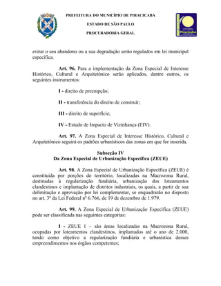 PREFEITURA DO MUNICÍPIO DE PIRACICABA

                           ESTADO DE SÃO PAULO

                           PROCURADORIA GERAL



evitar o seu abandono ou a sua degradação serão regulados em lei municipal
específica.

             Art. 96. Para a implementação da Zona Especial de Interesse
Histórico, Cultural e Arquitetônico serão aplicados, dentre outros, os
seguintes instrumentos:

            I - direito de preempção;

            II - transferência do direito de construir;

            III - direito de superfície;

            IV - Estudo de Impacto de Vizinhança (EIV).

            Art. 97. A Zona Especial de Interesse Histórico, Cultural e
Arquitetônico seguirá os padrões urbanísticos das zonas em que for inserida.

                             Subseção IV
          Da Zona Especial de Urbanização Específica (ZEUE)

              Art. 98. A Zona Especial de Urbanização Específica (ZEUE) é
constituída por porções do território, localizadas na Macrozona Rural,
destinadas à regularização fundiária, urbanização dos loteamentos
clandestinos e implantação de distritos industriais, os quais, a partir de sua
delimitação e aprovação por lei complementar, se enquadrarão no disposto
no art. 3º da Lei Federal nº 6.766, de 19 de dezembro de 1.979.

             Art. 99. A Zona Especial de Urbanização Específica (ZEUE)
pode ser classificada nas seguintes categorias:

           I - ZEUE 1 – são áreas localizadas na Macrozona Rural,
ocupadas por loteamentos clandestinos, implantados até o ano de 2.000,
tendo como objetivo a regularização fundiária e urbanística desses
empreendimentos nos órgãos competentes;
 