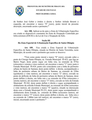 PREFEITURA DO MUNICÍPIO DE PIRACICABA

                           ESTADO DE SÃO PAULO

                          PROCURADORIA GERAL



do Senhor José Gobet e irmãos à direita e Senhor Arlindo Bonetti à
esquerda, até encontrar o marco “0” (zero), ponto inicial da presente
descrição, encerrando assim o perímetro.”

              Art. 108. Aplicar-se-ão para a Zona de Urbanização Específica
ora criada os dispositivos constantes da Zona de Ocupação Controlada por
Infra-estrutura (ZOCIE) e da Lei de Uso e Ocupação do Solo.

                             Seção III
     Da Zona Especial de Urbanização Específica de Santa Olímpia

            Art. 109. Fica criada a Zona Especial de Urbanização
Específica de Santa Olímpia, situada no Distrito de Santa Terezinha, neste
Município, de acordo com o perímetro que assim se descreve:

              “Tem como ponto inicial o marco "0" (zero), cravado sobre a
ponte do Córrego Santa Olímpia, na Estrada Municipal PI-423, que liga ao
Bairro Negri; deste ponto segue em linha reta, na extensão de 875m
(oitocentos e setenta e cinco metros), até encontrar o marco "1" (um), junto à
Estrada Municipal PI-424, ponto este coincidente com a linha do perímetro
urbano do bairro de Santana; deste ponto deflete à direita, acompanhando a
linha do perímetro urbano do Bairro de Santana, na extensão de 520m
(quinhentos e vinte metros), até encontrar o marco "2" (dois), cravado no
ponto de deflexão da linha do perímetro urbano do Bairro de Santana; deste
ponto deflete à direita, em linha reta e na extensão de 870m (oitocentos e
setenta metros), até encontrar o marco "3" (três), cravado no leito da Estrada
Municipal PI-342; deste ponto deflete à direita e segue acompanhando o
alinhamento da referida Estrada Municipal, na extensão de 620m (seiscentos
e vinte metros), até encontrar o marco "4" (quatro), situado na intersecção
desta com a Estrada Municipal PI-331; deste ponto segue acompanhando o
alinhamento desta Estrada, na extensão de 600m (seiscentos metros), até
encontrar o marco "5" (cinco); deste ponto deflete à direita, em linha reta e
na extensão de 1.000m (um mil metros), até encontrar o marco "0" (zero),
inicial, encerrando assim o perímetro.”
 