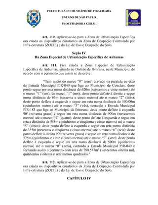 PREFEITURA DO MUNICÍPIO DE PIRACICABA

                          ESTADO DE SÃO PAULO

                          PROCURADORIA GERAL



              Art. 110. Aplicar-se-ão para a Zona de Urbanização Específica
ora criada os dispositivos constantes da Zona de Ocupação Controlada por
Infra-estrutura (ZOCIE) e da Lei de Uso e Ocupação do Solo.

                             Seção IV
       Da Zona Especial de Urbanização Específica de Anhumas

            Art. 111. Fica criada a Zona Especial de Urbanização
Específica de Anhumas, situada no Distrito de Ibitiruna, neste Município, de
acordo com o perímetro que assim se descreve:

               “Tem início no marco “0” (zero) cravado na paralela ao eixo
da Estrada Municipal PIR-040 que liga ao Município de Conchas; deste
ponto segue por esta numa distância de 620m (seiscentos e vinte metros) até
o marco “1” (um); do marco “1” (um); deste ponto deflete à direita e segue
numa distância de 65m (sessenta e cinco metros) até o marco “2” (dois);
deste ponto deflete à esquerda e segue em reta numa distância de 500,00m
(quinhentos metros) até o marco “3” (três), cortando a Estrada Municipal
PIR-185 que liga ao Município de Ibitiruna; deste ponto deflete à esquerda
90º (noventa graus) e segue em reta numa distância de 900m (novecentos
metros) até o marco “4” (quatro); deste ponto deflete à esquerda e segue em
reta a distância de 555m (quinhentos e cinqüenta e cinco metros) até o marco
“5” (cinco); deste ponto deflete à esquerda e segue em reta numa distância
de 355m (trezentos e cinqüenta e cinco metros) até o marco “6” (seis); deste
ponto deflete à direita 90º (noventa graus) e segue em reta numa distância de
525m (quinhentos e vinte e cinco metros) até o marco “7” (sete); deste ponto
deflete à esquerda e segue em reta numa distância de 500m (quinhentos
metros) até o marco “0” (zero), cortando a Estrada Municipal PIR-040 e
fechando assim o perímetro com área de 780.587m2 ( setecentos oitenta mil,
quinhentos e oitenta e sete metros quadrados.’

              Art. 112. Aplicar-se-ão para a Zona de Urbanização Específica
ora criada os dispositivos constantes da Zona de Ocupação Controlada por
Infra-estrutura (ZOCIE) e da Lei de Uso e Ocupação do Solo.

                              CAPÍTULO IV
 