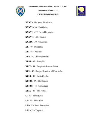 PREFEITURA DO MUNICÍPIO DE PIRACICABA

              ESTADO DE SÃO PAULO

              PROCURADORIA GERAL



XXXV - 35 - Nova Piracicaba;

XXXVI - 36- Nhô Quim;

XXXVII - 37- Novo Horizonte;

XXXVIII - 38- Ondas;

XXXIX - 39 - Ondinhas;

XL - 40 - Paulicéia;

XLI - 41- Paulista;

XLII - 42 - Piracicamirim;

XLIII - 43 - Pompéia;

XLIV - 44 - Parque da Rua do Porto;

XLV - 45 - Parque Residencial Piracicaba;

XLVI - 46 - Santa Cecília;

XLVII - 47 - São Dimas;

XLVIII - 48 - São Jorge;

XLIX - 49 - São Judas;

L - 50 - Santa Rosa;

LI - 51 - Santa Rita;

LII - 52 - Santa Terezinha;

LIII - 53 - Taquaral;
 