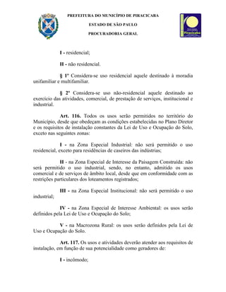 PREFEITURA DO MUNICÍPIO DE PIRACICABA

                              ESTADO DE SÃO PAULO

                              PROCURADORIA GERAL



              I - residencial;

              II - não residencial.

             § 1º Considera-se uso residencial aquele destinado à moradia
unifamiliar e multifamiliar.

             § 2º Considera-se uso não-residencial aquele destinado ao
exercício das atividades, comercial, de prestação de serviços, institucional e
industrial.

             Art. 116. Todos os usos serão permitidos no território do
Município, desde que obedeçam as condições estabelecidas no Plano Diretor
e os requisitos de instalação constantes da Lei de Uso e Ocupação do Solo,
exceto nas seguintes zonas:

              I - na Zona Especial Industrial: não será permitido o uso
residencial, exceto para residências de caseiros das indústrias;

             II - na Zona Especial de Interesse da Paisagem Construída: não
será permitido o uso industrial, sendo, no entanto, admitido os usos
comercial e de serviços de âmbito local, desde que em conformidade com as
restrições particulares dos loteamentos registrados;

              III - na Zona Especial Institucional: não será permitido o uso
industrial;

             IV - na Zona Especial de Interesse Ambiental: os usos serão
definidos pela Lei de Uso e Ocupação do Solo;

           V - na Macrozona Rural: os usos serão definidos pela Lei de
Uso e Ocupação do Solo.

             Art. 117. Os usos e atividades deverão atender aos requisitos de
instalação, em função de sua potencialidade como geradores de:

              I - incômodo;
 