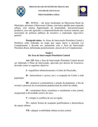 PREFEITURA DO MUNICÍPIO DE PIRACICABA

                           ESTADO DE SÃO PAULO

                           PROCURADORIA GERAL



             III - RURAL - são áreas localizadas na Macrozona Rural do
Município, próximas à Macrozona Urbana, com baixa aptidão para expansão
urbana, com intensa fragmentação da propriedade, descaracterização
produtiva, usos não agrícolas e comprometimento dos recursos naturais, que
necessitam de políticas públicas de incentivo a exploração Agro-silvo-
pastoril.

             Parágrafo único. As Áreas de Intervenção Prioritária Central e
Periférica estão indicadas no mapa que segue anexo à presente Lei
Complementar e deverão ser, juntamente com a Área de Intervenção
Prioritária Rural, delimitadas posteriormente, através de Lei Complementar.

                                Seção I
               Da Área de Intervenção Prioritária Central

            Art. 125. Para a Área de Intervenção Prioritária Central deverá
ser elaborado o Plano de Intervenção, aprovado por decreto do Executivo,
devendo conter os seguintes objetivos:

             I - requalificar urbanisticamente o Centro de Piracicaba;

             II - democratizar o acesso, uso e a ocupação do Centro a toda
população;

             III - promover a permanência e atração da população, a fim de
reverter o processo de esvaziamento populacional do centro da cidade;

            IV - reestruturar física, econômica e socialmente a área central,
assegurando a diversidade social e de usos;

             V - mitigar os conflitos de uso na região;

            VI - induzir formas de ocupação qualificadoras e democráticas
do espaço urbano;

             VII - adequar a mobilidade urbana na área central;
 
