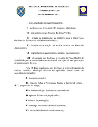 PREFEITURA DO MUNICÍPIO DE PIRACICABA

                           ESTADO DE SÃO PAULO

                          PROCURADORIA GERAL



             I - implementação do macrozoneamento;

             II - destinação de áreas para HIS nas zonas adensáveis;

             III - implementação do Sistema de Áreas Verdes;

             IV - criação de mecanismos de incentivo para a preservação
dos imóveis de interesse histórico-arquitetônico;

           V - indução da ocupação dos vazios urbanos nas Zonas de
Adensamento;

             VI - implantação de equipamentos urbanos e comunitários;

            VII - observação das diretrizes e projetos do Plano Diretor de
Mobilidade para o desenvolvimento territorial, em especial nas aprovações
de parcelamento do solo.

             Art. 10. Para a realização das diretrizes e ações estratégicas da
Política Fundiária Municipal deverão ser aplicados, dentre outros, os
seguintes instrumentos:

            I - macrozoneamento;

           II - Imposto Sobre a Propriedade Predial e Territorial Urbano -
IPTU progressivo no tempo;

            III - fundo municipal de desenvolvimento local;

            IV - planos de intervenção prioritária;

            V - direito de preempção;

            VI - outorga onerosa do direito de construir;

            VII - transferência do direito de construir;
 