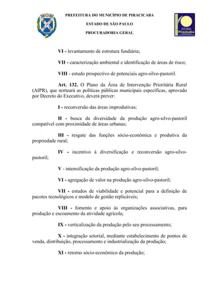 PREFEITURA DO MUNICÍPIO DE PIRACICABA

                          ESTADO DE SÃO PAULO

                          PROCURADORIA GERAL



            VI - levantamento de estrutura fundiária;

            VII - caracterização ambiental e identificação de áreas de risco;

            VIII - estudo prospectivo de potenciais agro-silvo-pastoril.

            Art. 132. O Plano da Área de Intervenção Prioritária Rural
(AIPR), que norteará as políticas públicas municipais específicas, aprovado
por Decreto do Executivo, deverá prever:

            I - reconversão das áreas improdutivas;

            II - busca da diversidade da produção agro-silvo-pastoril
compatível com proximidade de áreas urbanas;

            III - resgate das funções sócio-econômica e produtiva da
propriedade rural;

            IV - incentivo à diversificação e reconversão agro-silvo-
pastoril;

            V - intensificação da produção agro-silvo-pastoril;

            VI - agregação de valor na produção agro-silvo-pastoril;

            VII - estudos de viabilidade e potencial para a definição de
pacotes tecnológicos e modelo de gestão replicáveis;

            VIII - fomento e apoio às organizações associativas, para
produção e escoamento da atividade agrícola;

            IX - verticalização da produção pelo seu processamento;

             X - integração setorial, mediante estabelecimento de pontos de
venda, distribuição, processamento e industrialização da produção;

            XI - retorno sócio-econômico da produção;
 