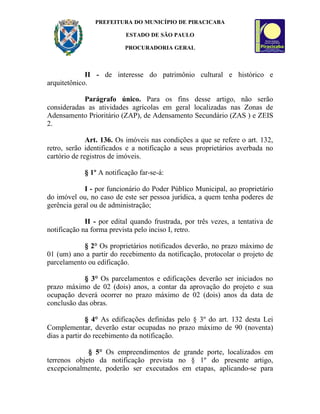 PREFEITURA DO MUNICÍPIO DE PIRACICABA

                          ESTADO DE SÃO PAULO

                          PROCURADORIA GERAL



             II - de interesse do patrimônio cultural e histórico e
arquitetônico.

            Parágrafo único. Para os fins desse artigo, não serão
consideradas as atividades agrícolas em geral localizadas nas Zonas de
Adensamento Prioritário (ZAP), de Adensamento Secundário (ZAS ) e ZEIS
2.

              Art. 136. Os imóveis nas condições a que se refere o art. 132,
retro, serão identificados e a notificação a seus proprietários averbada no
cartório de registros de imóveis.

            § 1º A notificação far-se-á:

             I - por funcionário do Poder Público Municipal, ao proprietário
do imóvel ou, no caso de este ser pessoa jurídica, a quem tenha poderes de
gerência geral ou de administração;

             II - por edital quando frustrada, por três vezes, a tentativa de
notificação na forma prevista pelo inciso I, retro.

            § 2° Os proprietários notificados deverão, no prazo máximo de
01 (um) ano a partir do recebimento da notificação, protocolar o projeto de
parcelamento ou edificação.

            § 3° Os parcelamentos e edificações deverão ser iniciados no
prazo máximo de 02 (dois) anos, a contar da aprovação do projeto e sua
ocupação deverá ocorrer no prazo máximo de 02 (dois) anos da data de
conclusão das obras.

              § 4° As edificações definidas pelo § 3º do art. 132 desta Lei
Complementar, deverão estar ocupadas no prazo máximo de 90 (noventa)
dias a partir do recebimento da notificação.

             § 5° Os empreendimentos de grande porte, localizados em
terrenos objeto da notificação prevista no § 1º do presente artigo,
excepcionalmente, poderão ser executados em etapas, aplicando-se para
 