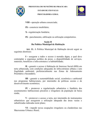 PREFEITURA DO MUNICÍPIO DE PIRACICABA

                          ESTADO DE SÃO PAULO

                          PROCURADORIA GERAL



            VIII - operação urbana consorciada;

            IX - consórcio imobiliário;

            X - regularização fundiária;

            IX - parcelamento, edificação ou utilização compulsórios.

                                Seção II
                   Da Política Municipal de Habitação

              Art. 11. A Política Municipal de Habitação deverá seguir as
seguintes diretrizes:

             I - assegurar a todos o acesso à moradia digna, a qual deve
contemplar a segurança jurídica da posse, a disponibilidade de serviços,
materiais, benefícios e infra-estrutura e a habitabilidade;

              II - garantir o acesso à Habitação de Interesse Social (HIS) em
terra urbanizada, com condições adequadas de infra-estrutura urbana e sem
fragilidade ambiental, preferencialmente nas Zonas de Adensamento
Prioritário e Secundário;

           III - garantir a sustentabilidade social, econômica e ambiental
nos programas habitacionais, por intermédio de políticas sociais e de
desenvolvimento econômico;

            IV - promover a regularização urbanística e fundiária dos
assentamentos habitacionais precários e irregulares da população de baixa
renda;

             V - promover o acesso a terra, por intermédio de instrumentos
urbanísticos que assegurem a utilização adequada das áreas vazias e
subutilizadas indicadas neste plano;

           VI - impedir novas ocupações irregulares ou clandestinas nas
Macrozonas Urbana e Rural;
 