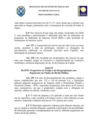 PREFEITURA DO MUNICÍPIO DE PIRACICABA

                           ESTADO DE SÃO PAULO

                          PROCURADORIA GERAL



cada etapa os prazos previstos nos §§ 2º e 3º, retro, desde que o projeto seja
aprovado na íntegra, juntamente com o cronograma de execução de todas as
etapas.

            § 6° Nos imóveis de que trata este artigo, localizados nas ZEIS
2, será permitido o parcelamento e edificação para fins de elaboração de
programas de Habitação de Interesse Social (HIS) e para produção de
loteamentos de interesse social.

             Art. 137. A transmissão do imóvel, por ato inter vivos ou causa
mortis, posterior à data da notificação, transfere as obrigações de
parcelamento, edificação ou utilização, previstas neste Capítulo, sem
interrupção de quaisquer prazos.

             Art. 138. Fica facultado aos proprietários dos imóveis de que
trata este Capítulo, propor ao Executivo o estabelecimento do Consórcio
Imobiliário, conforme disposições do art. 46 do Estatuto da Cidade.

                              Seção II
       Do IPTU Progressivo no Tempo e da Desapropriação com
              Pagamento em Títulos da Dívida Pública

              Art. 139. Em caso de descumprimento das condições, etapas e
prazos estabelecidos nos arts. 132 e 134 da presente Lei, o Município
aplicará alíquotas progressivas do Imposto sobre a Propriedade Predial e
Territorial Urbana – IPTU, majoradas anualmente, pelo prazo de 05 (cinco)
anos consecutivos, até que o proprietário cumpra com a obrigação de
parcelar, edificar ou utilizar, conforme o caso.

              § 1° O valor da alíquota a ser aplicado a cada ano será fixado
em lei específica e não excederá a 02 (duas) vezes o valor referente ao ano
anterior, respeitada a alíquota máxima de 15% (quinze por cento).

              § 2° O Município manterá a cobrança pela alíquota máxima, até
que se cumpra a referida obrigação, garantida a prerrogativa da possibilidade
do Município proceder à desapropriação do imóvel, mediante pagamento em
títulos da dívida pública.
 