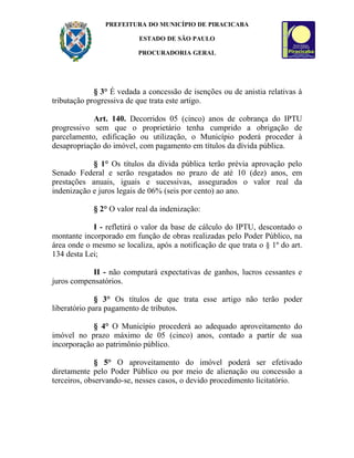 PREFEITURA DO MUNICÍPIO DE PIRACICABA

                          ESTADO DE SÃO PAULO

                          PROCURADORIA GERAL




             § 3° É vedada a concessão de isenções ou de anistia relativas à
tributação progressiva de que trata este artigo.

            Art. 140. Decorridos 05 (cinco) anos de cobrança do IPTU
progressivo sem que o proprietário tenha cumprido a obrigação de
parcelamento, edificação ou utilização, o Município poderá proceder à
desapropriação do imóvel, com pagamento em títulos da dívida pública.

            § 1° Os títulos da dívida pública terão prévia aprovação pelo
Senado Federal e serão resgatados no prazo de até 10 (dez) anos, em
prestações anuais, iguais e sucessivas, assegurados o valor real da
indenização e juros legais de 06% (seis por cento) ao ano.

            § 2° O valor real da indenização:

            I - refletirá o valor da base de cálculo do IPTU, descontado o
montante incorporado em função de obras realizadas pelo Poder Público, na
área onde o mesmo se localiza, após a notificação de que trata o § 1º do art.
134 desta Lei;

           II - não computará expectativas de ganhos, lucros cessantes e
juros compensatórios.

              § 3° Os títulos de que trata esse artigo não terão poder
liberatório para pagamento de tributos.

            § 4° O Município procederá ao adequado aproveitamento do
imóvel no prazo máximo de 05 (cinco) anos, contado a partir de sua
incorporação ao patrimônio público.

              § 5° O aproveitamento do imóvel poderá ser efetivado
diretamente pelo Poder Público ou por meio de alienação ou concessão a
terceiros, observando-se, nesses casos, o devido procedimento licitatório.
 