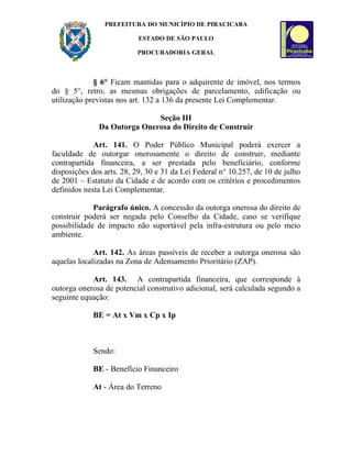 PREFEITURA DO MUNICÍPIO DE PIRACICABA

                           ESTADO DE SÃO PAULO

                          PROCURADORIA GERAL



             § 6° Ficam mantidas para o adquirente de imóvel, nos termos
do § 5°, retro, as mesmas obrigações de parcelamento, edificação ou
utilização previstas nos art. 132 a 136 da presente Lei Complementar.

                             Seção III
              Da Outorga Onerosa do Direito de Construir

             Art. 141. O Poder Público Municipal poderá exercer a
faculdade de outorgar onerosamente o direito de construir, mediante
contrapartida financeira, a ser prestada pelo beneficiário, conforme
disposições dos arts. 28, 29, 30 e 31 da Lei Federal n° 10.257, de 10 de julho
de 2001 – Estatuto da Cidade e de acordo com os critérios e procedimentos
definidos nesta Lei Complementar.

             Parágrafo único. A concessão da outorga onerosa do direito de
construir poderá ser negada pelo Conselho da Cidade, caso se verifique
possibilidade de impacto não suportável pela infra-estrutura ou pelo meio
ambiente.

             Art. 142. As áreas passíveis de receber a outorga onerosa são
aquelas localizadas na Zona de Adensamento Prioritário (ZAP).

            Art. 143. A contrapartida financeira, que corresponde à
outorga onerosa de potencial construtivo adicional, será calculada segundo a
seguinte equação:

            BE = At x Vm x Cp x Ip



            Sendo:

            BE - Benefício Financeiro

            At - Área do Terreno
 