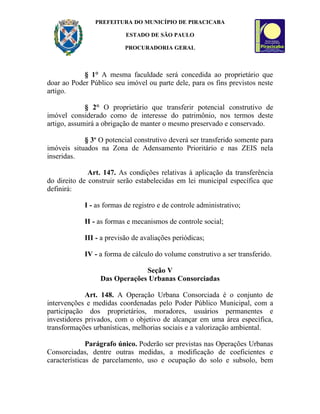 PREFEITURA DO MUNICÍPIO DE PIRACICABA

                          ESTADO DE SÃO PAULO

                          PROCURADORIA GERAL



            § 1° A mesma faculdade será concedida ao proprietário que
doar ao Poder Público seu imóvel ou parte dele, para os fins previstos neste
artigo.

             § 2° O proprietário que transferir potencial construtivo de
imóvel considerado como de interesse do patrimônio, nos termos deste
artigo, assumirá a obrigação de manter o mesmo preservado e conservado.

            § 3o O potencial construtivo deverá ser transferido somente para
imóveis situados na Zona de Adensamento Prioritário e nas ZEIS nela
inseridas.

              Art. 147. As condições relativas à aplicação da transferência
do direito de construir serão estabelecidas em lei municipal específica que
definirá:

            I - as formas de registro e de controle administrativo;

            II - as formas e mecanismos de controle social;

            III - a previsão de avaliações periódicas;

            IV - a forma de cálculo do volume construtivo a ser transferido.

                              Seção V
                 Das Operações Urbanas Consorciadas

             Art. 148. A Operação Urbana Consorciada é o conjunto de
intervenções e medidas coordenadas pelo Poder Público Municipal, com a
participação dos proprietários, moradores, usuários permanentes e
investidores privados, com o objetivo de alcançar em uma área específica,
transformações urbanísticas, melhorias sociais e a valorização ambiental.

              Parágrafo único. Poderão ser previstas nas Operações Urbanas
Consorciadas, dentre outras medidas, a modificação de coeficientes e
características de parcelamento, uso e ocupação do solo e subsolo, bem
 