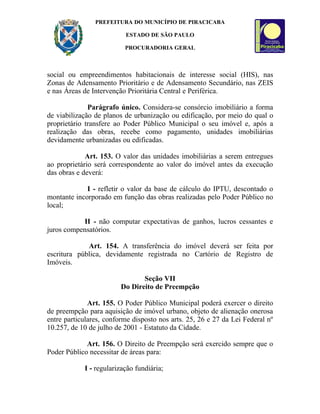 PREFEITURA DO MUNICÍPIO DE PIRACICABA

                          ESTADO DE SÃO PAULO

                          PROCURADORIA GERAL



social ou empreendimentos habitacionais de interesse social (HIS), nas
Zonas de Adensamento Prioritário e de Adensamento Secundário, nas ZEIS
e nas Áreas de Intervenção Prioritária Central e Periférica.

              Parágrafo único. Considera-se consórcio imobiliário a forma
de viabilização de planos de urbanização ou edificação, por meio do qual o
proprietário transfere ao Poder Público Municipal o seu imóvel e, após a
realização das obras, recebe como pagamento, unidades imobiliárias
devidamente urbanizadas ou edificadas.

             Art. 153. O valor das unidades imobiliárias a serem entregues
ao proprietário será correspondente ao valor do imóvel antes da execução
das obras e deverá:

             I - refletir o valor da base de cálculo do IPTU, descontado o
montante incorporado em função das obras realizadas pelo Poder Público no
local;

           II - não computar expectativas de ganhos, lucros cessantes e
juros compensatórios.

             Art. 154. A transferência do imóvel deverá ser feita por
escritura pública, devidamente registrada no Cartório de Registro de
Imóveis.

                                Seção VII
                         Do Direito de Preempção

              Art. 155. O Poder Público Municipal poderá exercer o direito
de preempção para aquisição de imóvel urbano, objeto de alienação onerosa
entre particulares, conforme disposto nos arts. 25, 26 e 27 da Lei Federal nº
10.257, de 10 de julho de 2001 - Estatuto da Cidade.

             Art. 156. O Direito de Preempção será exercido sempre que o
Poder Público necessitar de áreas para:

            I - regularização fundiária;
 