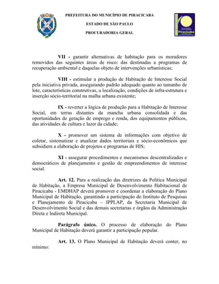 PREFEITURA DO MUNICÍPIO DE PIRACICABA

                            ESTADO DE SÃO PAULO

                           PROCURADORIA GERAL




            VII - garantir alternativas de habitação para os moradores
removidos das seguintes áreas de risco: das destinadas a programas de
recuperação ambiental e daquelas objeto de intervenções urbanísticas;

              VIII - estimular a produção de Habitação de Interesse Social
pela iniciativa privada, assegurando padrão adequado quanto ao tamanho de
lote, características construtivas, a localização, condições de infra-estrutura e
inserção sócio-territorial na malha urbana existente;

             IX - reverter a lógica de produção para a Habitação de Interesse
Social, em terras distantes da mancha urbana consolidada e das
oportunidades de geração de emprego e renda, dos equipamentos públicos,
das atividades de cultura e lazer da cidade;

              X - promover um sistema de informações com objetivo de
coletar, sistematizar e atualizar dados territoriais e sócio-econômicos que
subsidiem a elaboração de projetos e programas de HIS;

            XI - assegurar procedimentos e mecanismos descentralizados e
democráticos de planejamento e gestão de empreendimentos de interesse
social.

             Art. 12. Para a realização das diretrizes da Política Municipal
de Habitação, a Empresa Municipal de Desenvolvimento Habitacional de
Piracicaba - EMDHAP deverá promover e coordenar a elaboração do Plano
Municipal de Habitação, garantindo a participação do Instituto de Pesquisas
e Planejamento de Piracicaba – IPPLAP, da Secretaria Municipal de
Desenvolvimento Social e das demais secretarias e órgãos da Administração
Direta e Indireta Municipal.

            Parágrafo único. O processo de elaboração do Plano
Municipal de Habitação deverá garantir a participação popular.

             Art. 13. O Plano Municipal de Habitação deverá conter, no
mínimo:
 