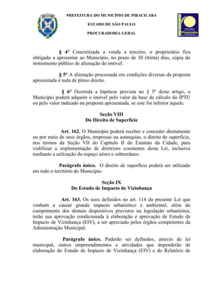 PREFEITURA DO MUNICÍPIO DE PIRACICABA

                          ESTADO DE SÃO PAULO

                          PROCURADORIA GERAL



            § 4° Concretizada a venda a terceiro, o proprietário fica
obrigado a apresentar ao Município, no prazo de 30 (trinta) dias, cópia do
instrumento público de alienação do imóvel.

            § 5° A alienação processada em condições diversas da proposta
apresentada é nula de pleno direito.

               § 6° Ocorrida a hipótese prevista no § 5º deste artigo, o
Município poderá adquirir o imóvel pelo valor da base de cálculo do IPTU
ou pelo valor indicado na proposta apresentada, se este for inferior àquele.

                               Seção VIII
                         Do Direito de Superfície

             Art. 162. O Município poderá receber e conceder diretamente
ou por meio de seus órgãos, empresas ou autarquias, o direito de superfície,
nos termos da Seção VII do Capítulo II do Estatuto da Cidade, para
viabilizar a implementação de diretrizes constantes desta Lei, inclusive
mediante a utilização do espaço aéreo e subterrâneo.

             Parágrafo único. O direito de superfície poderá ser utilizado
em todo o território do Município.

                               Seção IX
                  Do Estudo de Impacto de Vizinhança

             Art. 163. Os usos definidos no art. 114 da presente Lei que
venham a causar grande impacto urbanístico e ambiental, além do
cumprimento dos demais dispositivos previstos na legislação urbanística,
terão sua aprovação condicionada à elaboração e aprovação de Estudo de
Impacto de Vizinhança (EIV), a ser apreciado pelos órgãos competentes da
Administração Municipal.

             Parágrafo único. Poderão ser definidos, através de lei
municipal, outros empreendimentos e atividades que dependerão de
elaboração do Estudo de Impacto de Vizinhança (EIV) e do Relatório de
 