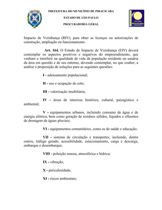 PREFEITURA DO MUNICÍPIO DE PIRACICABA

                           ESTADO DE SÃO PAULO

                           PROCURADORIA GERAL



Impacto de Vizinhança (RIV), para obter as licenças ou autorizações de
construção, ampliação ou funcionamento.

              Art. 164. O Estudo de Impacto de Vizinhança (EIV) deverá
contemplar os aspectos positivos e negativos do empreendimento, que
venham a interferir na qualidade de vida da população residente ou usuária
da área em questão e de seu entorno, devendo contemplar, no que couber, a
análise e proposição de soluções para as seguintes questões:

             I - adensamento populacional;

             II - uso e ocupação do solo;

             III - valorização imobiliária;

             IV - áreas de interesse histórico, cultural, paisagístico e
ambiental;

             V - equipamentos urbanos, incluindo consumo de água e de
energia elétrica, bem como geração de resíduos sólidos, líquidos e efluentes
de drenagem de águas pluviais;

             VI - equipamentos comunitários, como os de saúde e educação;

             VII - sistema de circulação e transportes, incluindo, dentre
outros, tráfego gerado, acessibilidade, estacionamento, carga e descarga,
embarque e desembarque;

             VIII - poluição sonora, atmosférica e hídrica;

             IX - vibração;

             X - periculosidade;

             XI - riscos ambientais;
 