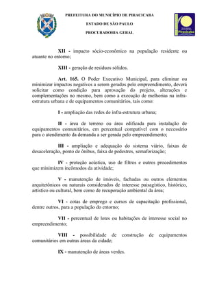 PREFEITURA DO MUNICÍPIO DE PIRACICABA

                          ESTADO DE SÃO PAULO

                          PROCURADORIA GERAL



             XII - impacto sócio-econômico na população residente ou
atuante no entorno;

            XIII - geração de resíduos sólidos.

             Art. 165. O Poder Executivo Municipal, para eliminar ou
minimizar impactos negativos a serem gerados pelo empreendimento, deverá
solicitar como condição para aprovação do projeto, alterações e
complementações no mesmo, bem como a execução de melhorias na infra-
estrutura urbana e de equipamentos comunitários, tais como:

            I - ampliação das redes de infra-estrutura urbana;

             II - área de terreno ou área edificada para instalação de
equipamentos comunitários, em percentual compatível com o necessário
para o atendimento da demanda a ser gerada pelo empreendimento;

            III - ampliação e adequação do sistema viário, faixas de
desaceleração, ponto de ônibus, faixa de pedestres, semaforização;

           IV - proteção acústica, uso de filtros e outros procedimentos
que minimizem incômodos da atividade;

              V - manutenção de imóveis, fachadas ou outros elementos
arquitetônicos ou naturais considerados de interesse paisagístico, histórico,
artístico ou cultural, bem como de recuperação ambiental da área;

             VI - cotas de emprego e cursos de capacitação profissional,
dentre outros, para a população do entorno;

          VII - percentual de lotes ou habitações de interesse social no
empreendimento;

            VIII - possibilidade de         construção    de     equipamentos
comunitários em outras áreas da cidade;

            IX - manutenção de áreas verdes.
 