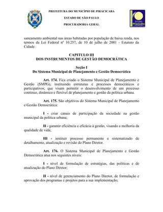 PREFEITURA DO MUNICÍPIO DE PIRACICABA

                           ESTADO DE SÃO PAULO

                           PROCURADORIA GERAL



saneamento ambiental nas áreas habitadas por população de baixa renda, nos
termos da Lei Federal nº 10.257, de 10 de julho de 2001 - Estatuto da
Cidade.

                      CAPITULO III
        DOS INSTRUMENTOS DE GESTÃO DEMOCRÁTICA

                              Seção I
     Do Sistema Municipal de Planejamento e Gestão Democrática

             Art. 174. Fica criado o Sistema Municipal de Planejamento e
Gestão (SMPG), instituindo estruturas e processos democráticos e
participativos, que visam permitir o desenvolvimento de um processo
contínuo, dinâmico e flexível de planejamento e gestão da política urbana.

           Art. 175. São objetivos do Sistema Municipal de Planejamento
e Gestão Democrática:

            I - criar canais de participação da sociedade na gestão
municipal da política urbana;

            II - garantir eficiência e eficácia à gestão, visando a melhoria da
qualidade de vida;

            III - instituir processo permanente e sistematizado de
detalhamento, atualização e revisão do Plano Diretor.

           Art. 176. O Sistema Municipal de Planejamento e Gestão
Democrática atua nos seguintes níveis:

             I - nível de formulação de estratégias, das políticas e de
atualização do Plano Diretor;

            II - nível de gerenciamento do Plano Diretor, de formulação e
aprovação dos programas e projetos para a sua implementação;
 