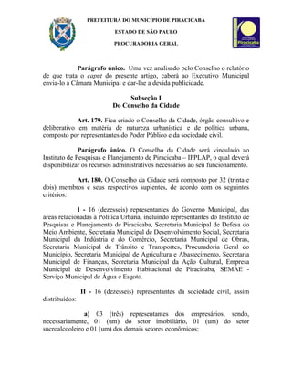 PREFEITURA DO MUNICÍPIO DE PIRACICABA

                            ESTADO DE SÃO PAULO

                           PROCURADORIA GERAL



             Parágrafo único. Uma vez analisado pelo Conselho o relatório
de que trata o caput do presente artigo, caberá ao Executivo Municipal
envia-lo à Câmara Municipal e dar-lhe a devida publicidade.

                                Subseção I
                           Do Conselho da Cidade

             Art. 179. Fica criado o Conselho da Cidade, órgão consultivo e
deliberativo em matéria de natureza urbanística e de política urbana,
composto por representantes do Poder Público e da sociedade civil.

              Parágrafo único. O Conselho da Cidade será vinculado ao
Instituto de Pesquisas e Planejamento de Piracicaba – IPPLAP, o qual deverá
disponibilizar os recursos administrativos necessários ao seu funcionamento.

           Art. 180. O Conselho da Cidade será composto por 32 (trinta e
dois) membros e seus respectivos suplentes, de acordo com os seguintes
critérios:

             I - 16 (dezesseis) representantes do Governo Municipal, das
áreas relacionadas à Política Urbana, incluindo representantes do Instituto de
Pesquisas e Planejamento de Piracicaba, Secretaria Municipal de Defesa do
Meio Ambiente, Secretaria Municipal de Desenvolvimento Social, Secretaria
Municipal da Indústria e do Comércio, Secretaria Municipal de Obras,
Secretaria Municipal de Trânsito e Transportes, Procuradoria Geral do
Município, Secretaria Municipal de Agricultura e Abastecimento, Secretaria
Municipal de Finanças, Secretaria Municipal da Ação Cultural, Empresa
Municipal de Desenvolvimento Habitacional de Piracicaba, SEMAE -
Serviço Municipal de Água e Esgoto.

                II - 16 (dezesseis) representantes da sociedade civil, assim
distribuídos:

               a) 03 (três) representantes dos empresários, sendo,
necessariamente, 01 (um) do setor imobiliário, 01 (um) do setor
sucroalcooleiro e 01 (um) dos demais setores econômicos;
 