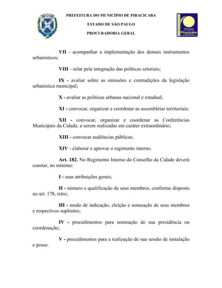 PREFEITURA DO MUNICÍPIO DE PIRACICABA

                              ESTADO DE SÃO PAULO

                              PROCURADORIA GERAL



                VII - acompanhar a implementação dos demais instrumentos
urbanísticos;

                VIII - zelar pela integração das políticas setoriais;

             IX - avaliar sobre as omissões e contradições da legislação
urbanística municipal;

                X - avaliar as políticas urbanas nacional e estadual;

                XI - convocar, organizar e coordenar as assembléias territoriais;

            XII - convocar, organizar e coordenar as Conferências
Municipais da Cidade, a serem realizadas em caráter extraordinário;

                XIII - convocar audiências públicas;

                XIV - elaborar e aprovar o regimento interno.

             Art. 182. No Regimento Interno do Conselho da Cidade deverá
constar, no mínimo:

                I - suas atribuições gerais;

              II - número e qualificação de seus membros, conforme disposto
no art. 178, retro;

             III - modo de indicação, eleição e nomeação de seus membros
e respectivos suplentes;

           IV - procedimentos para nomeação de sua presidência ou
coordenação;

                V - procedimentos para a realização de sua sessão de instalação
e posse.
 