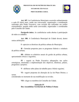 PREFEITURA DO MUNICÍPIO DE PIRACICABA

                          ESTADO DE SÃO PAULO

                          PROCURADORIA GERAL




             Art. 187. As Conferências Municipais ocorrerão ordinariamente
a cada 02 (dois) anos, sendo sua convocação, organização e coordenação
realizadas pelo Poder Executivo, com exceção das realizadas em caráter
extraordinário, quando então serão convocadas, organizadas e coordenadas
pelo Conselho da Cidade.

             Parágrafo único. As conferências serão abertas à participação
de todos os cidadãos.

             Art. 188. A Conferência Municipal da Cidade deverá, dentre
outras atribuições:

            I - apreciar as diretrizes da política urbana do Município;

              II - formular propostas para os programas federais e estaduais
de política urbana;

            III - debater os relatórios anuais de gestão da política urbana,
apresentando críticas e sugestões;

              IV - sugerir ao Poder Executivo adequações nas ações
estratégicas, destinadas à implementação dos objetivos, diretrizes, planos,
programas e projetos;

            V - deliberar sobre plano de trabalho para o biênio seguinte;

            VI - sugerir propostas de alteração da Lei do Plano Diretor, a
serem
consideradas no momento de sua modificação ou revisão;

            VII - eleger os membros do Conselho da Cidade.

                            Subseção IV
            Das Assembléias Territoriais de Política Urbana
 